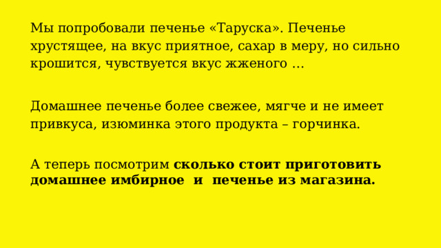 Мы попробовали печенье «Таруска». Печенье хрустящее, на вкус приятное, сахар в меру, но сильно крошится, чувствуется вкус жженого …   Домашнее печенье более свежее, мягче и не имеет привкуса, изюминка этого продукта – горчинка.   А теперь посмотрим сколько стоит приготовить домашнее имбирное и печенье из магазина. Добавляем сливочное масло, 100 граммов сахара и 2 столовых ложки мёда. 