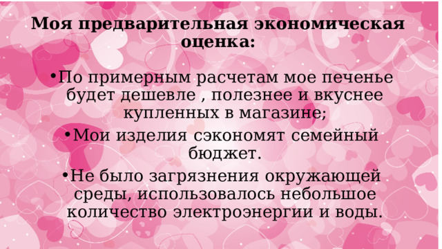 Моя предварительная экономическая оценка: По примерным расчетам мое печенье будет дешевле , полезнее и вкуснее купленных в магазине; Мои изделия сэкономят семейный бюджет. Не было загрязнения окружающей среды, использовалось небольшое количество электроэнергии и воды. 