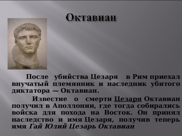  После убийства Цезаря  в Рим приехал внучатый племянник и наследник убитого диктатора — Октавиан.  Известие о смерти  Цезаря  Октавиан получил в Аполлонии, где тогда собирались войска для похода на Восток. Он принял наследство и имя Цезаря, получив теперь имя  Гай Юлий Цезарь Октавиан  