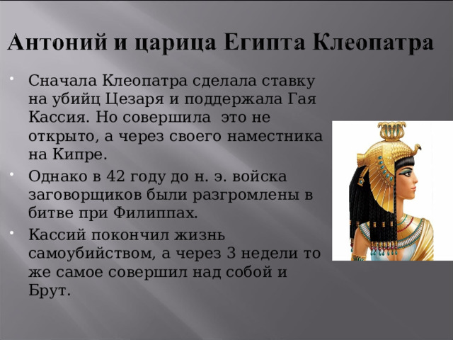 Сначала Клеопатра сделала ставку на убийц Цезаря и поддержала Гая Кассия. Но совершила это не открыто, а через своего наместника на Кипре. Однако в 42 году до н. э. войска заговорщиков были разгромлены в битве при Филиппах. Кассий покончил жизнь самоубийством, а через 3 недели то же самое совершил над собой и Брут. 