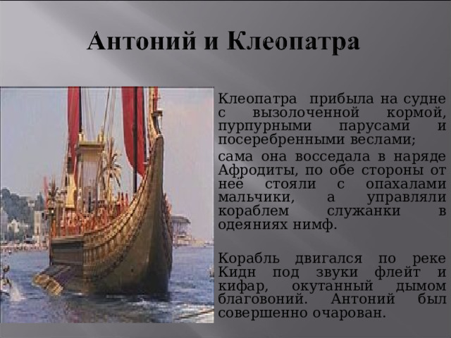 Клеопатра прибыла на судне с вызолоченной кормой, пурпурными парусами и посеребренными веслами; сама она восседала в наряде Афродиты, по обе стороны от неё стояли с опахалами мальчики, а управляли кораблем служанки в одеяниях нимф. Корабль двигался по реке Кидн под звуки флейт и кифар, окутанный дымом благовоний. Антоний был совершенно очарован. 