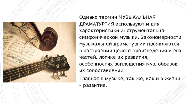 Однако термин МУЗЫКАЛЬНАЯ ДРАМАТУРГИЯ используют и для характеристики инструментально-симфонической музыки. Закономерности музыкальной драматургии проявляются в построении целого произведения и его частей, логике их развития, особенностях воплощения муз. образов, их сопоставлении. Главное в музыке, так же, как и в жизни – развитие. 
