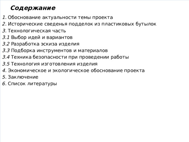 Содержание  1. Обоснование актуальности темы проекта 2. Исторические сведенья подделок из пластиковых бутылок 3. Технологическая часть 3.1 Выбор идей и вариантов 3.2 Разработка эскиза изделия 3.3 Подборка инструментов и материалов 3.4 Техника безопасности при проведении работы 3.5 Технология изготовления изделия 4. Экономическое и экологическое обоснование проекта 5. Заключение 6. Список литературы 