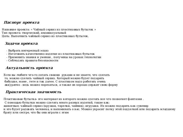  Паспорт проекта    Название проекта: « Чайный сервиз из пластиковых бутылок »  Тип проекта: творческий, индивидуальный  Цель: Выполнить чайный сервиз из пластиковых бутылок.    Задачи проекта :  - Выбрать интересный эскиз  - Изготовить качественно изделие из пластиковых бутылок  - Применить знания и умения , получены на уроках технологии  - Соблюдать правила безопасности  Актуальность проекта  Если вы любите что-то делать своими руками и не знаете, что сделать  то, можно сделать чайный сервиз. Который можно будет подарить  бабушке, маме , тете и так далее. С пластиком надо работать очень  аккуратно - ведь можно порезаться, а также он хорошо держит свою форму  Практическая значимость  Пластиковая бутылка- это материал из которого можно сделать все что позволяет фантазия .  С помощью бутылки можно сделать много разных изделий, такие как:  животные; чайный сервиз (кружки, тарелки, чайник); игрушки. Их можно подарить как сувенир  и это будет радовать человека, и напоминать о вас. Можно украсит полку этой подделкой или подарить младшему  брату или сестре, что бы они играли с этим 