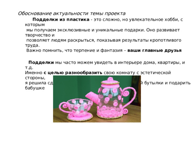 Обоснование актуальности темы проекта  Подделки из пластика - это сложно, но увлекательное хобби, с которым  мы получаем эксклюзивные и уникальные подарки. Оно развивает творчество и  позволяет людям раскрыться, показывая результаты кропотливого труда.  Важно помнить, что терпение и фантазия – ваши главные друзья  Подделки мы часто можем увидеть в интерьере дома, квартиры, и т.д.  Именно с целью разнообразить свою комнату с эстетической стороны,  я решила сделать чайник и кружки из пластиковой бутылки и подарить бабушке 