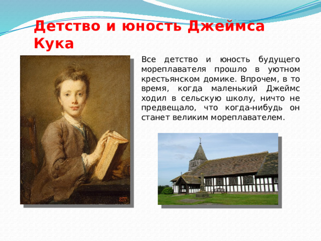 Детство и юность Джеймса Кука Все детство и юность будущего мореплавателя прошло в уютном крестьянском домике. Впрочем, в то время, когда маленький Джеймс ходил в сельскую школу, ничто не предвещало, что когда-нибудь он станет великим мореплавателем. 
