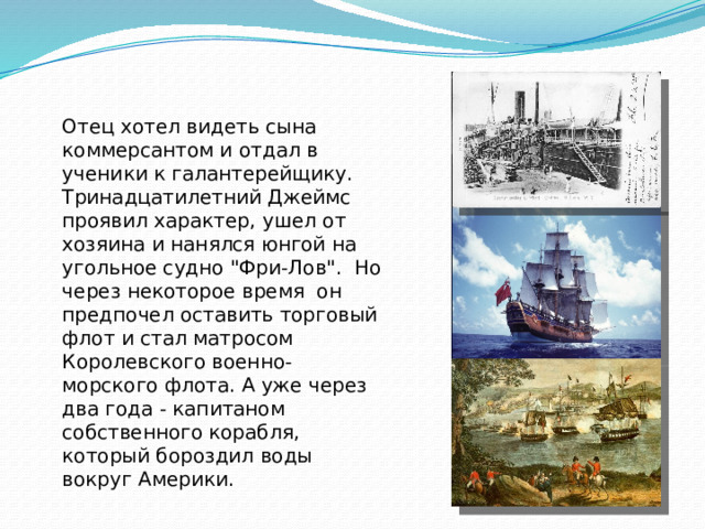 Отец хотел видеть сына коммерсантом и отдал в ученики к галантерейщику. Тринадцатилетний Джеймс проявил характер, ушел от хозяина и нанялся юнгой на угольное судно 