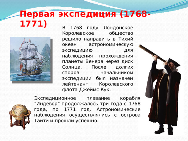 Первая экспедиция (1768-1771) В 1768 году Лондонское Королевское общество решило направить в Тихий океан астрономическую экспедицию для наблюдения прохождения планеты Венера через диск Солнца. После долгих споров начальником экспедиции был назначен лейтенант Королевского флота Джеймс Кук. Экспедиционное плавание корабля 