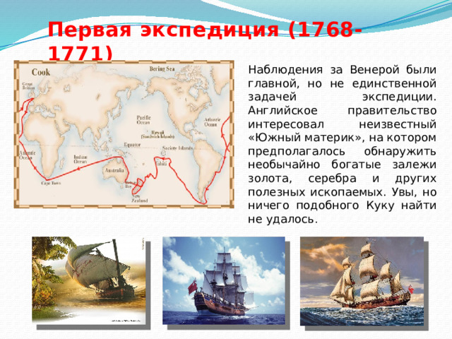 Первая экспедиция (1768-1771) Наблюдения за Венерой были главной, но не единственной задачей экспедиции. Английское правительство интересовал неизвестный «Южный материк», на котором предполагалось обнаружить необычайно богатые залежи золота, серебра и других полезных ископаемых. Увы, но ничего подобного Куку найти не удалось . 