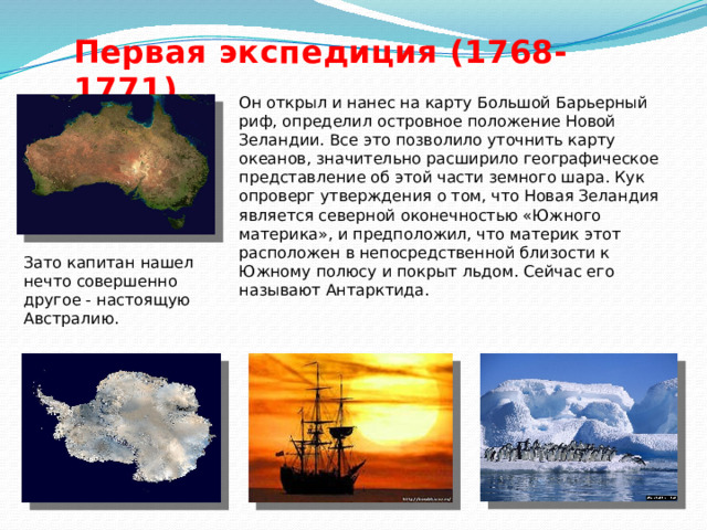 Первая экспедиция (1768-1771) Он открыл и нанес на карту Большой Барьерный риф, определил островное положение Новой Зеландии. Все это позволило уточнить карту океанов, значительно расширило географическое представление об этой части земного шара. Кук опроверг утверждения о том, что Новая Зеландия является северной оконечностью «Южного материка», и предположил, что материк этот расположен в непосредственной близости к Южному полюсу и покрыт льдом. Сейчас его называют Антарктида.  Зато капитан нашел нечто совершенно другое - настоящую Австралию. 