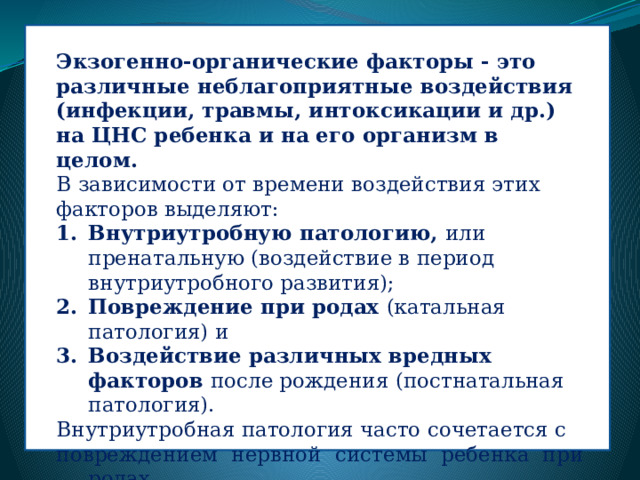 Экзогенно-органические факторы - это различные неблагоприятные воздействия (инфекции, травмы, интоксикации и др.) на ЦНС ребенка и на его организм в целом.  В зависимости от времени воздействия этих факторов выделяют:  Внутриутробную патологию,  или пренатальную (воздействие в период внутриутробного развития);  Повреждение при родах  (катальная патология) и  Воздействие различных вредных факторов  после рождения (постнатальная патология). Внутриутробная патология часто сочетается с повреждением нервной системы ребенка при родах. Это сочетание в современной медицинской литературе обозначается термином «перинатальная патология».  