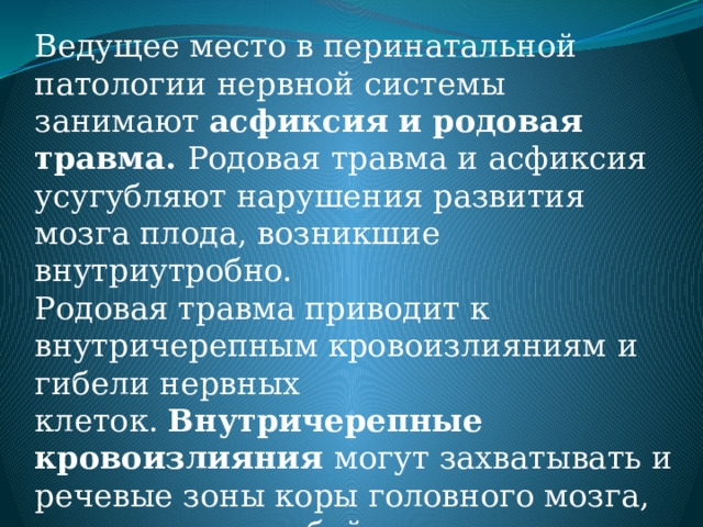 Ведущее место в перинатальной патологии нервной системы занимают  асфиксия и родовая травма. Родовая травма и асфиксия усугубляют нарушения развития мозга плода, возникшие внутриутробно. Родовая травма приводит к внутричерепным кровоизлияниям и гибели нервных клеток.  Внутричерепные кровоизлияния  могут захватывать и речевые зоны коры головного мозга, что влечет за собой различные  нарушения речи коркового генеза (алалия).  