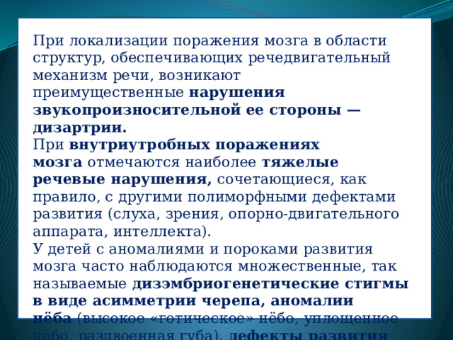 При локализации поражения мозга в области структур, обеспечивающих речедвигательный механизм речи, возникают преимущественные  нарушения звукопроизносительной ее стороны — дизартрии. При  внутриутробных поражениях мозга  отмечаются наиболее  тяжелые речевые нарушения,  сочетающиеся, как правило, с другими полиморфными дефектами развития (слуха, зрения, опорно-двигательного аппарата, интеллекта). У детей с аномалиями и пороками развития мозга часто наблюдаются множественные, так называемые  дизэмбриогенетические стигмы в виде асимметрии черепа, аномалии нёба  (высокое «готическое» нёбо, уплощенное нёбо, раздвоенная губа),  дефекты развития верхней челюсти, аплазия нижней челюсти, микрогнатия, прогнатия  и др. 