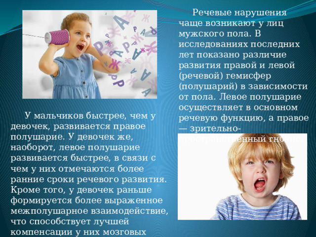  Речевые нарушения чаще возникают у лиц мужского пола. В исследованиях последних лет показано различие развития правой и левой (речевой) гемисфер (полушарий) в зависимости от пола. Левое полушарие осуществляет в основном речевую функцию, а правое — зрительно-пространственный гнозис.  У мальчиков быстрее, чем у девочек, развивается правое полушарие. У девочек же, наоборот, левое полушарие развивается быстрее, в связи с чем у них отмечаются более ранние сроки речевого развития. Кроме того, у девочек раньше формируется более выраженное межполушарное взаимодействие, что способствует лучшей компенсации у них мозговых повреждений. 