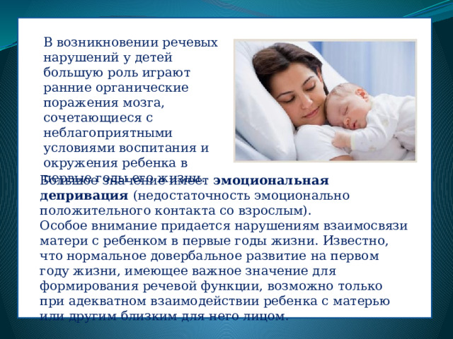 В возникновении речевых нарушений у детей большую роль играют ранние органические поражения мозга, сочетающиеся с неблагоприятными условиями воспитания и окружения ребенка в первые годы его жизни. Большое значение имеет эмоциональная депривация (недостаточность эмоционально положительного контакта со взрослым). Особое внимание придается нарушениям взаимосвязи матери с ребенком в первые годы жизни. Известно, что нормальное довербальное развитие на первом году жизни, имеющее важное значение для формирования речевой функции, возможно только при адекватном взаимодействии ребенка с матерью или другим близким для него лицом. 
