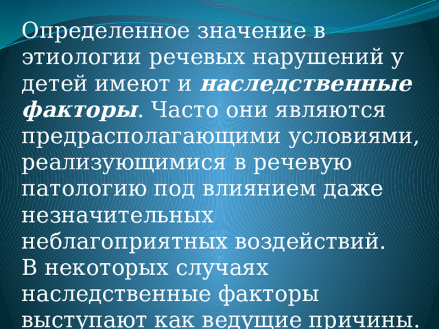 Определенное значение в этиологии речевых нарушений у детей имеют и наследственные факторы . Часто они являются предрасполагающими условиями, реализующимися в речевую патологию под влиянием даже незначительных неблагоприятных воздействий. В некоторых случаях наследственные факторы выступают как ведущие причины. 