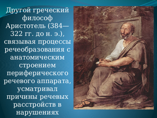 Другой греческий философ Аристотель (384—322 гг. до н. э.), связывая процессы речеобразования с анатомическим строением периферического речевого аппарата, усматривал причины речевых расстройств в нарушениях последнего. 