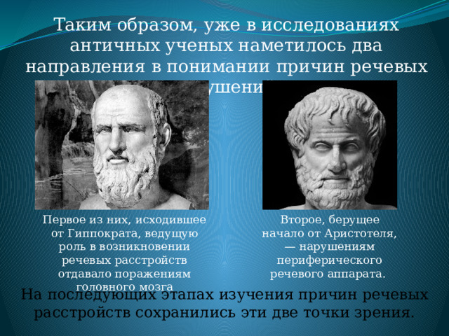 Таким образом, уже в исследованиях античных ученых наметилось два направления в понимании причин речевых нарушений. Первое из них, исходившее от Гиппократа, ведущую роль в возникновении речевых расстройств отдавало поражениям головного мозга Второе, берущее начало от Аристотеля, — нарушениям периферического речевого аппарата. На последующих этапах изучения причин речевых расстройств сохранились эти две точки зрения. 