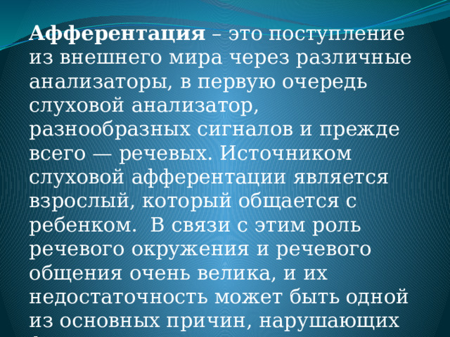 Афферентация – это поступление из внешнего мира через различные анализаторы, в первую очередь слуховой анализатор, разнообразных сигналов и прежде всего — речевых. Источником слуховой афферентации является взрослый, который общается с ребенком. В связи с этим роль речевого окружения и речевого общения очень велика, и их недостаточность может быть одной из основных причин, нарушающих формирование речи. 