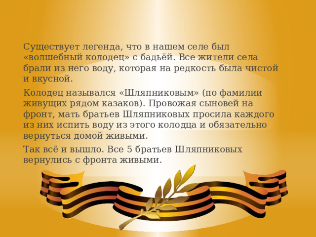 Существует легенда, что в нашем селе был «волшебный колодец» с бадьёй. Все жители села брали из него воду, которая на редкость была чистой и вкусной. Колодец назывался «Шляпниковым» (по фамилии живущих рядом казаков). Провожая сыновей на фронт, мать братьев Шляпниковых просила каждого из них испить воду из этого колодца и обязательно вернуться домой живыми. Так всё и вышло. Все 5 братьев Шляпниковых вернулись с фронта живыми. 