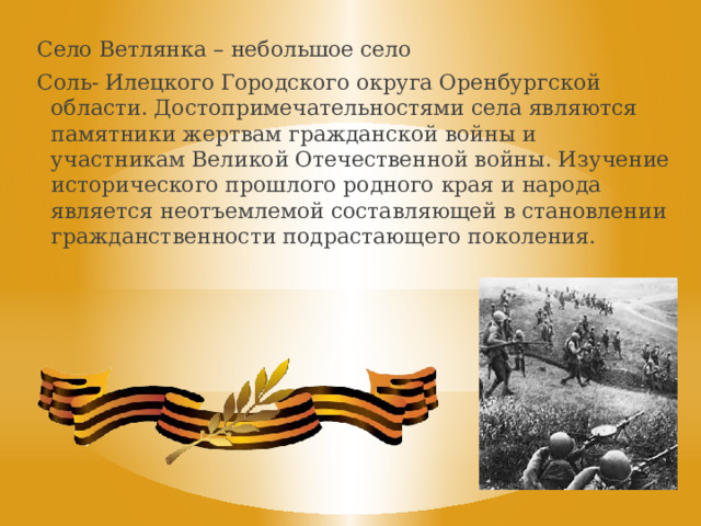 Село Ветлянка – небольшое село Соль- Илецкого Городского округа Оренбургской области. Достопримечательностями села являются памятники жертвам гражданской войны и участникам Великой Отечественной войны. Изучение исторического прошлого родного края и народа является неотъемлемой составляющей в становлении гражданственности подрастающего поколения. Летней ночью, на рассвете,  22 июня 1941 г. в 4 часа утра  без объявления войны фашистская Германия напала на нашу Родину, прервав мирный труд русского народа.  