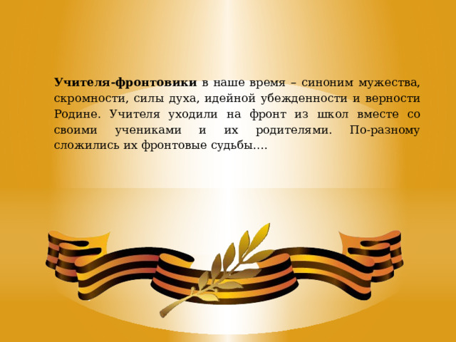 Учителя-фронтовики в наше время – синоним мужества, скромности, силы духа, идейной убежденности и верности Родине. Учителя уходили на фронт из школ вместе со своими учениками и их родителями. По-разному сложились их фронтовые судьбы…. 