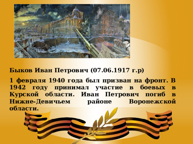Быков Иван Петрович (07.06.1917 г.р) 1 февраля 1940 года был призван на фронт. В 1942 году принимал участие в боевых в Курской области. Иван Петрович погиб в Нижне-Девичьем районе Воронежской области. 