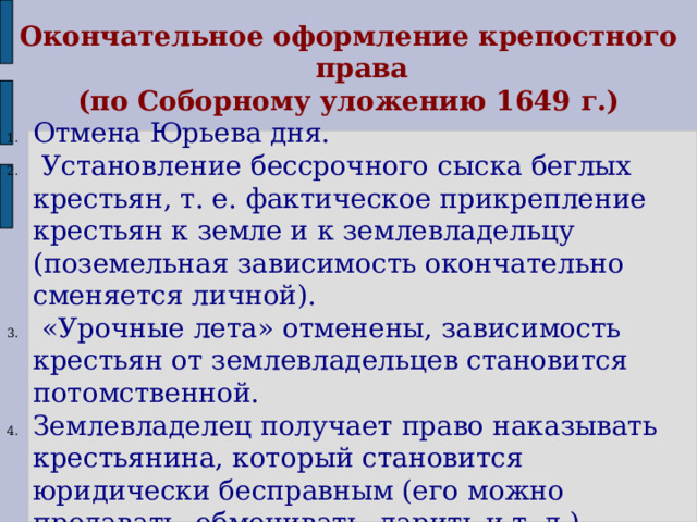 Окончательное оформление крепостного права  (по Соборному уложению 1649 г.) Отмена Юрьева дня.  Установление бессрочного сыска беглых крестьян, т. е. фактическое прикрепление крестьян к земле и к землевладельцу (поземельная зависимость окончательно сменяется личной).  «Урочные лета» отменены, зависимость крестьян от землевладельцев становится потомственной. Землевладелец получает право наказывать крестьянина, который становится юридически бесправным (его можно продавать, обменивать, дарить и т. д.).  Укрывательство беглых крестьян наказывается тюрьмой, кнутом. 