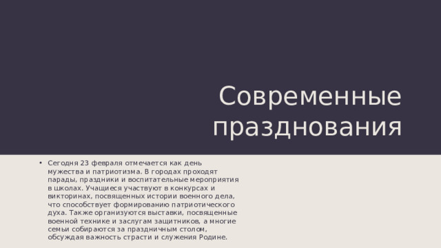 Современные празднования Сегодня 23 февраля отмечается как день мужества и патриотизма. В городах проходят парады, праздники и воспитательные мероприятия в школах. Учащиеся участвуют в конкурсах и викторинах, посвященных истории военного дела, что способствует формированию патриотического духа. Также организуются выставки, посвященные военной технике и заслугам защитников, а многие семьи собираются за праздничным столом, обсуждая важность страсти и служения Родине. 