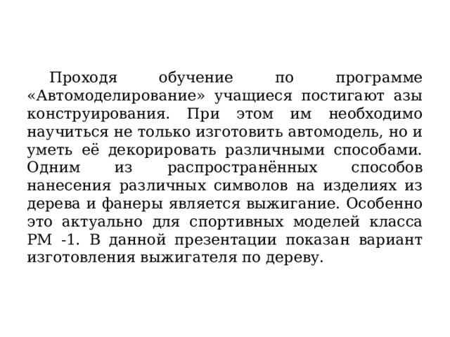  Проходя обучение по программе «Автомоделирование» учащиеся постигают азы конструирования. При этом им необходимо научиться не только изготовить автомодель, но и уметь её декорировать различными способами. Одним из распространённых способов нанесения различных символов на изделиях из дерева и фанеры является выжигание. Особенно это актуально для спортивных моделей класса РМ -1. В данной презентации показан вариант изготовления выжигателя по дереву.   