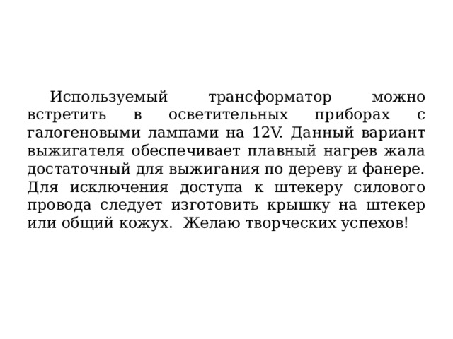  Используемый трансформатор можно встретить в осветительных приборах с галогеновыми лампами на 12V. Данный вариант выжигателя обеспечивает плавный нагрев жала достаточный для выжигания по дереву и фанере. Для исключения доступа к штекеру силового провода следует изготовить крышку на штекер или общий кожух. Желаю творческих успехов! 