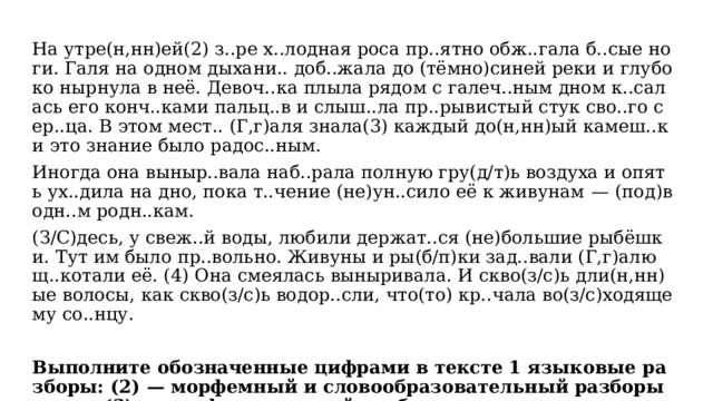 На утре(н,нн)ей(2) з..ре х..лодная роса пр..ятно обж..гала б..сые ноги. Галя на одном дыхани.. доб..жала до (тёмно)синей реки и глубоко нырнула в неё. Девоч..ка плыла рядом с галеч..ным дном к..салась его конч..ками пальц..в и слыш..ла пр..рывистый стук сво..го сер..ца. В этом мест.. (Г,г)аля знала(3) каждый до(н,нн)ый камеш..к и это знание было радос..ным. Иногда она выныр..вала наб..рала полную гру(д/т)ь воздуха и опять ух..дила на дно, пока т..чение (не)ун..сило её к живунам  — (под)водн..м родн..кам. (З/С)десь, у свеж..й воды, любили держат..ся (не)большие рыбёшки. Тут им было пр..вольно. Живуны и ры(б/п)ки зад..вали (Г,г)алю щ..котали её. (4) Она смеялась выныривала. И скво(з/с)ь дли(н,нн)ые волосы, как скво(з/с)ь водор..сли, что(то) кр..чала во(з/с)ходящему со..нцу. Выполните обозначенные цифрами в тексте 1 языковые разборы: (2)  — морфемный и словообразовательный разборы слова; (3)  — морфологический разбор слова. 