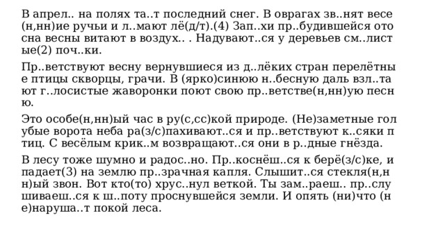 В апрел.. на полях та..т последний снег. В оврагах зв..нят весе(н,нн)ие ручьи и л..мают лё(д/т).(4) Зап..хи пр..будившейся ото сна весны витают в воздух.. . Надувают..ся у деревьев см..листые(2) поч..ки. Пр..ветствуют весну вернувшиеся из д..лёких стран перелётные птицы скворцы, грачи. В (ярко)синюю н..бесную даль взл..тают г..лосистые жаворонки поют свою пр..ветстве(н,нн)ую песню. Это особе(н,нн)ый час в ру(с,сс)кой природе. (Не)заметные голубые ворота неба ра(з/с)пахивают..ся и пр..ветствуют к..сяки птиц. С весёлым крик..м возвращают..ся они в р..дные гнёзда. В лесу тоже шумно и радос..но. Пр..коснёш..ся к берё(з/с)ке, и падает(3) на землю пр..зрачная капля. Слышит..ся стекля(н,нн)ый звон. Вот кто(то) хрус..нул веткой. Ты зам..раеш.. пр..слушиваеш..ся к ш..поту проснувшейся земли. И опять (ни)что (не)наруша..т покой леса.  Выполните обозначенные цифрами в тексте 1 языковые разборы: (2)  — морфемный и словообразовательный разборы слова; (3)  — морфологический разбор слова. 