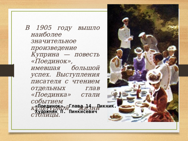   В 1905 году вышло наиболее значительное произведение Куприна — повесть «Поединок», имевшая большой успех. Выступления писателя с чтением отдельных глав «Поединка» стали событием культурной жизни столицы.  «Поединок». Глава 14. Пикник. Художник П. Пинкисевич  
