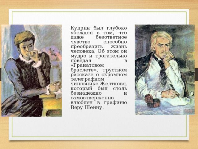  Куприн был глубоко убежден в том, что даже безответное чувство способно преобразить жизнь человека. Об этом он мудро и трогательно поведал в «Гранатовом браслете», грустном рассказе о скромном телеграфном чиновнике Желткове, который был столь безнадежно и самоотверженно влюблен в графиню Веру Шеину.  