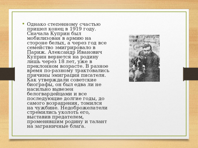 Однако степенному счастью пришел конец в 1919 году. Сначала Куприн был мобилизован в армию на стороне белых, а через год все семейство эмигрировало в Париж. Александр Иванович Куприн вернется на родину лишь через 18 лет, уже в преклонном возрасте. В разное время по-разному трактовались причины эмиграции писателя. Как утверждали советские биографы, он был едва ли не насильно вывезен белогвардейцами и все последующие долгие годы, до самого возращения, томился на чужбине. Недоброжелатели стремились уколоть его, выставив предателем, променявшим родину и талант на заграничные блага. 