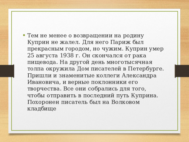 Тем не менее о возвращении на родину Куприн не жалел. Для него Париж был прекрасным городом, но чужим. Куприн умер 25 августа 1938 г. Он скончался от рака пищевода. На другой день многотысячная толпа окружила Дом писателей в Петербурге. Пришли и знаменитые коллеги Александра Ивановича, и верные поклонники его творчества. Все они собрались для того, чтобы отправить в последний путь Куприна. Похоронен писатель был на Волковом кладбище 