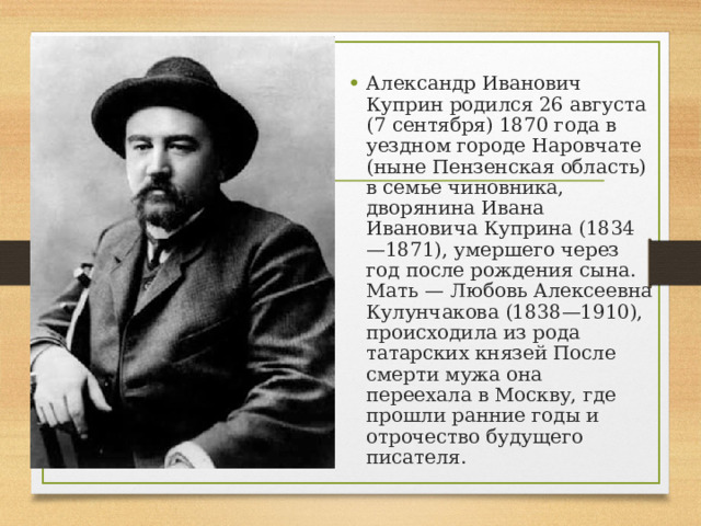 Александр Иванович Куприн родился 26 августа (7 сентября) 1870 года в уездном городе Наровчате (ныне Пензенская область) в семье чиновника, дворянина  Ивана Ивановича Куприна (1834—1871), умершего через год после рождения сына. Мать — Любовь Алексеевна Кулунчакова (1838—1910), происходила из рода татарских князей После смерти мужа она переехала в Москву, где прошли ранние годы и отрочество будущего писателя.  