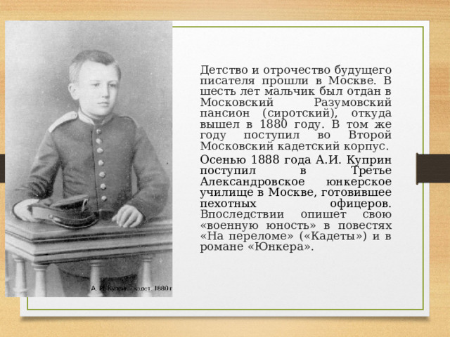   Детство и отрочество будущего писателя прошли в Москве. В шесть лет мальчик был отдан в Московский Разумовский пансион (сиротский), откуда вышел в 1880 году. В том же году поступил во Второй Московский кадетский корпус.   Осенью 1888 года А.И. Куприн поступил в Третье Александровское юнкерское училище в Москве, готовившее пехотных офицеров. Впоследствии опишет свою «военную юность» в повестях «На переломе» («Кадеты») и в романе «Юнкера». 
