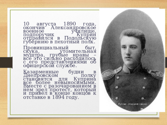   10 августа 1890 года, окончив Александровское военное училище, подпоручик Куприн отправился в Подольскую губернию в пехотный полк.   Провинциальный быт, скука, утомительная муштра, грубые нравы – всё это сильно расходилось с его представлениями об офицерской службе.   Казарменные будни в Днепровском полку становятся для Куприна всё более невыносимыми. Вместе с разочарованием в нём зрел протест, который и привёл в конце концов к отставке в 1894 году.  