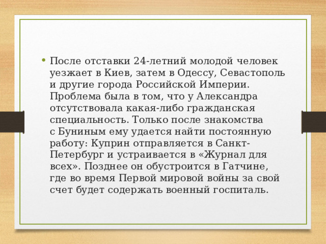 После отставки 24-летний молодой человек уезжает в Киев, затем в Одессу, Севастополь и другие города Российской Империи. Проблема была в том, что у Александра отсутствовала какая-либо гражданская специальность. Только после знакомства с Буниным ему удается найти постоянную работу: Куприн отправляется в Санкт-Петербург и устраивается в «Журнал для всех». Позднее он обустроится в Гатчине, где во время Первой мировой войны за свой счет будет содержать военный госпиталь. 