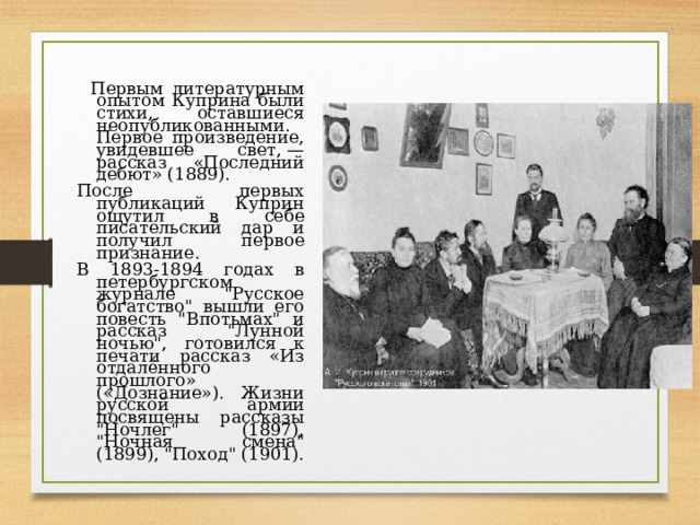  Первым литературным опытом Куприна были стихи, оставшиеся неопубликованными. Первое произведение, увидевшее свет, — рассказ «Последний дебют» (1889).  После первых публикаций Куприн ощутил в себе писательский дар и получил первое признание. В 1893-1894 годах в петербургском журнале 