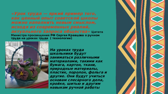 «Урок труда — яркий пример того, как ценный опыт советской школы можно наполнить новым смыслом, исходя из современных реалий, актуального запроса общества»  Цитата Министра просвещения РФ Сергея Кравцова о ручном труде на уроках труда ( технологии)     На уроках труда школьники будут заниматься различными материалами, такими как бумага, картон, ткани, природные материалы, пластик, поролон, фольга и другие. Они будут учиться основам слесарного дела, кройке, шитью и другим навыкам ручной работы 