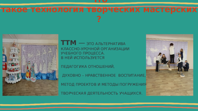 Что такое   технология   творческих   мастерских?    ТТМ  — ЭТО АЛЬТЕРНАТИВА КЛАССНО-УРОЧНОЙ ОРГАНИЗАЦИИ УЧЕБНОГО ПРОЦЕССА. В НЕЙ ИСПОЛЬЗУЕТСЯ ПЕДАГОГИКА ОТНОШЕНИЙ,  ДУХОВНО – НРАВСТВЕННОЕ ВОСПИТАНИЕ, МЕТОД ПРОЕКТОВ И МЕТОДЫ ПОГРУЖЕНИЯ, ТВОРЧЕСКАЯ ДЕЯТЕЛЬНОСТЬ УЧАЩИХСЯ. 
