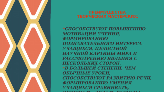 ПРЕИМУЩЕСТВА  ТВОРЧЕСКИХ МАСТЕРСКИХ:   * СПОСОБСТВУЮТ ПОВЫШЕНИЮ МОТИВАЦИИ УЧЕНИЯ, ФОРМИРОВАНИЮ ПОЗНАВАТЕЛЬНОГО ИНТЕРЕСА УЧАЩИХСЯ, ЦЕЛОСТНОЙ НАУЧНОЙ КАРТИНЫ МИРА И РАССМОТРЕНИЮ ЯВЛЕНИЯ С НЕСКОЛЬКИХ СТОРОН. * В БОЛЬШЕЙ СТЕПЕНИ, ЧЕМ ОБЫЧНЫЕ УРОКИ, СПОСОБСТВУЮТ РАЗВИТИЮ РЕЧИ, ФОРМИРОВАНИЮ УМЕНИЯ УЧАЩИХСЯ СРАВНИВАТЬ, ОБОБЩАТЬ, ДЕЛАТЬ ВЫВОДЫ. * УГЛУБЛЯЮТ ПРЕДСТАВЛЕНИЕ О ПРЕДМЕТЕ, РАСШИРЯЮТ КРУГОЗОР. 