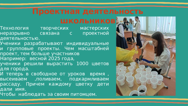  Проектная деятельность школьников   Технология творческих мастерских неразрывно связана с проектной деятельностью. Ученики разрабатывают индивидуальные и групповые проекты. Чем масштабней проект, тем больше участников Например: весной 2025 года, ученики решили вырастить 1000 цветов для города. И теперь в свободное от уроков время , высеиваем ,поливаем, подкармливаем рассаду. Причем каждому цветку дети дали имя. Чтобы наблюдать за своим питомцем. 