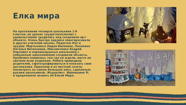 Елка мира На протяжении четверти школьники 1-9 классов ,на уроках труда(технологии) с удовольствием трудились над созданием арт-объекта. Очень быстро задумка заинтересовала и других учителей школы. Педагоги Изо и трудов: Мартыненко Лидия Ивановна, Палехина Наталья Витальевна, Максимченко Андрей Павлович и неравнодушные школьники с небывалым вдохновением создавали объекты. Проблема появилась там где не ждали, места не хватило всем поделкам. Ребята приводили родителей, сфотографироваться и показать свои достижения. Приехали и из местной газеты посмотреть на самую большую елку, сделанную руками школьников. Журналист Иванишина Н. и предложила назвать её Ёлкой Мира. 