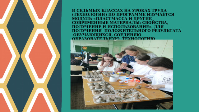 В СЕДЬМЫХ КЛАССАХ НА УРОКАХ ТРУДА (ТЕХНОЛОГИИ) ПО ПРОГРАММЕ ИЗУЧАЕТСЯ МОДУЛЬ «ПЛАСТМАССА И ДРУГИЕ СОВРЕМЕННЫЕ МАТЕРИАЛЫ: СВОЙСТВА, ПОЛУЧЕНИЕ И ИСПОЛЬЗОВАНИЕ». ДЛЯ ПОЛУЧЕНИЯ ПОЛОЖИТЕЛЬНОГО РЕЗУЛЬТАТА ОБУЧАЮЩИХСЯ, СОЕДИНЯЮ ОБРАЗОВАТЕЛЬНУЮ ТЕХНОЛОГИЮ ТВОРЧЕСКИХ МАСТЕРСКИХ И ИКТ.   