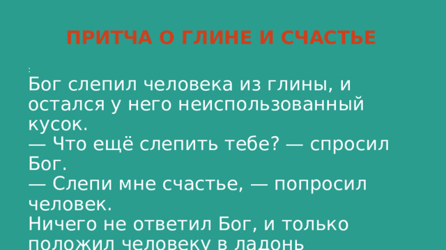 ПРИТЧА О ГЛИНЕ И СЧАСТЬЕ :  Бог слепил человека из глины, и остался у него неиспользованный кусок.  — Что ещё слепить тебе? — спросил Бог.  — Слепи мне счастье, — попросил человек.  Ничего не ответил Бог, и только положил человеку в ладонь оставшийся кусочек глины.   