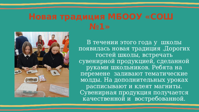  Новая традиция МБООУ «СОШ №1» В течении этого года у школы появилась новая традиция .Дорогих гостей школы, встречать сувенирной продукцией, сделанной руками школьников. Ребята на перемене  заливают тематические молды. На дополнительных уроках расписывают и клеят магниты. Сувенирная продукция получается качественной и востребованной. 